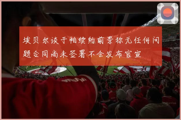 埃贝尔谈于帕续约前景称无任何问题合同尚未签署不会发布官宣