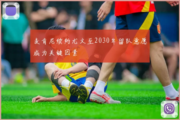 麦肯尼续约尤文至2030年留队意愿成为关键因素