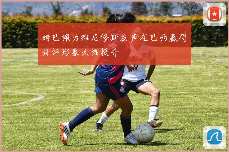 姆巴佩为维尼修斯发声在巴西赢得好评形象大幅提升
