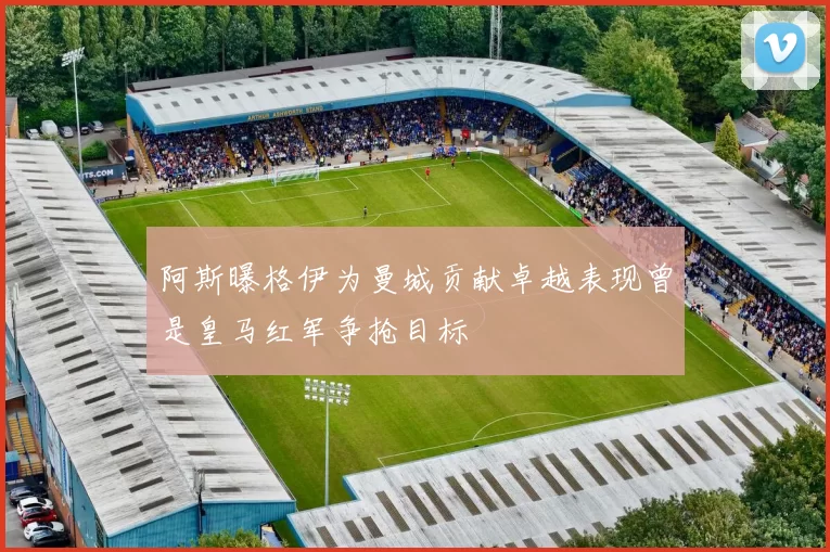 阿斯曝格伊为曼城贡献卓越表现曾是皇马红军争抢目标