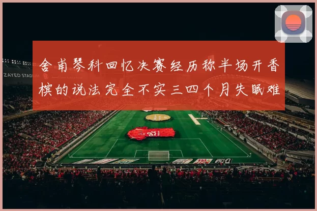 舍甫琴科回忆决赛经历称半场开香槟的说法完全不实三四个月失眠难以释怀
