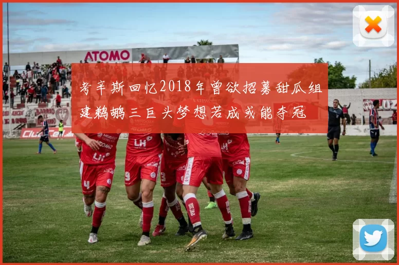 考辛斯回忆2018年曾欲招募甜瓜组建鹈鹕三巨头梦想若成或能夺冠