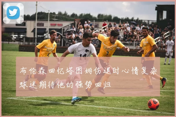 布伦森回忆塔图姆伤退时心情复杂球迷期待他的强势回归