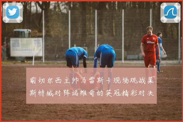 前切尔西主帅马雷斯卡现场观战莱斯特城对阵诺维奇的英冠精彩对决