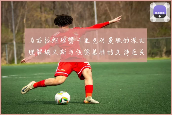马兹拉维称赞卡里克对曼联的深刻理解埃文斯与伍德盖特的支持至关重要