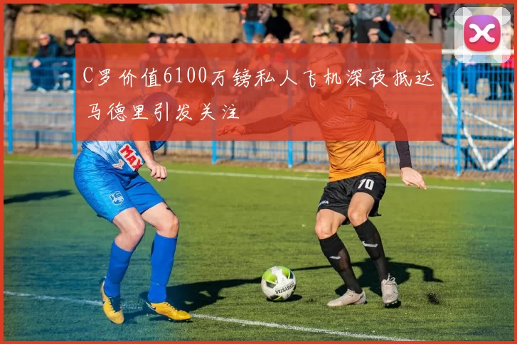 C罗价值6100万镑私人飞机深夜抵达马德里引发关注