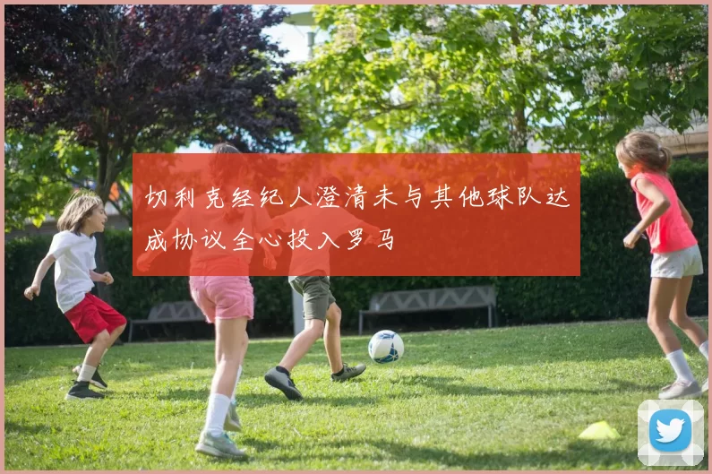 切利克经纪人澄清未与其他球队达成协议全心投入罗马