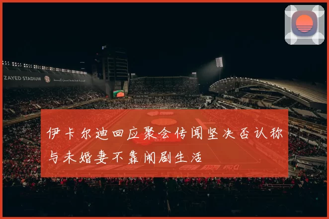伊卡尔迪回应聚会传闻坚决否认称与未婚妻不靠闹剧生活