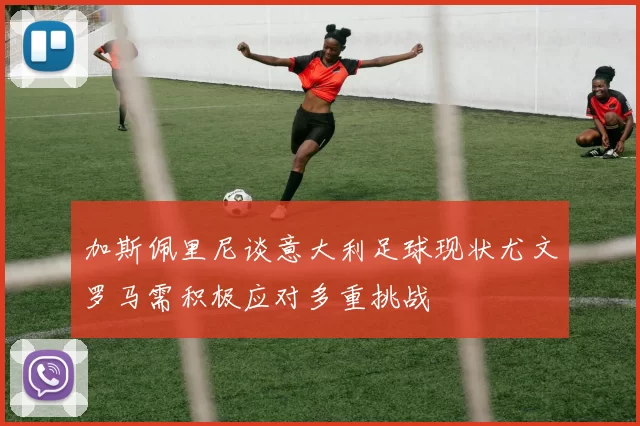 加斯佩里尼谈意大利足球现状尤文罗马需积极应对多重挑战
