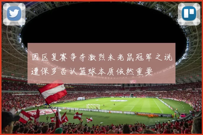 园区复赛争夺激烈米老鼠冠军之说遭保罗否认篮球本质依然重要